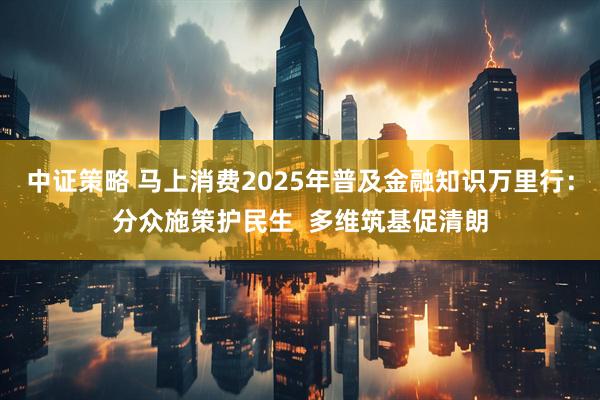 中证策略 马上消费2025年普及金融知识万里行：分众施策护民生  多维筑基促清朗