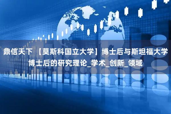鼎信天下 【莫斯科国立大学】博士后与斯坦福大学博士后的研究理论_学术_创新_领域