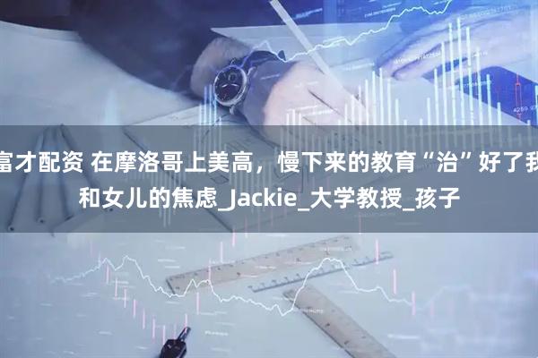 富才配资 在摩洛哥上美高，慢下来的教育“治”好了我和女儿的焦虑_Jackie_大学教授_孩子