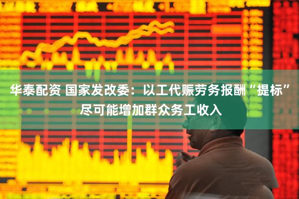 华泰配资 国家发改委：以工代赈劳务报酬“提标” 尽可能增加群众务工收入