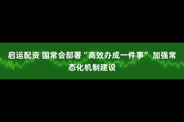 启运配资 国常会部署“高效办成一件事” 加强常态化机制建设