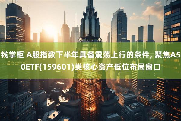 钱掌柜 A股指数下半年具备震荡上行的条件, 聚焦A50ETF(159601)类核心资产低位布局窗口
