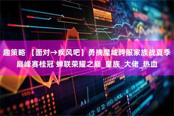 趣策略 【面对→疾风吧】勇摘魔域跨服家族战夏季巅峰赛桂冠 蝉联荣耀之巅_皇族_大佬_热血