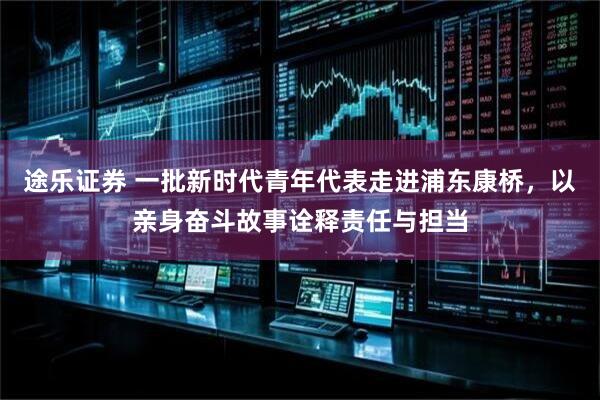 途乐证券 一批新时代青年代表走进浦东康桥，以亲身奋斗故事诠释责任与担当