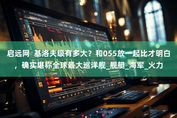 启远网  基洛夫级有多大？和055放一起比才明白，确实堪称全球最大巡洋舰_舰艇_海军_火力
