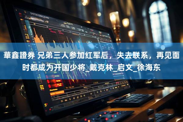 華鑫證券 兄弟三人参加红军后，失去联系，再见面时都成为开国少将_戴克林_启文_徐海东