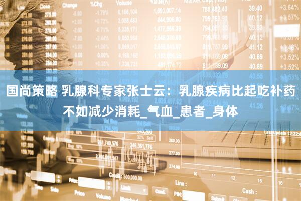 国尚策略 乳腺科专家张士云：乳腺疾病比起吃补药不如减少消耗_气血_患者_身体