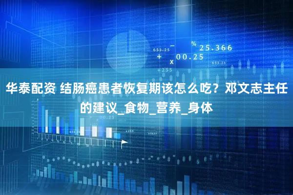华泰配资 结肠癌患者恢复期该怎么吃？邓文志主任的建议_食物_营养_身体