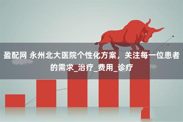 盈配网 永州北大医院个性化方案，关注每一位患者的需求_治疗_费用_诊疗