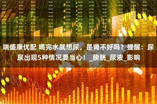 端盛康优配 喝完水就想尿，是肾不好吗？提醒：尿尿出现5种情况要当心！_膀胱_尿液_影响