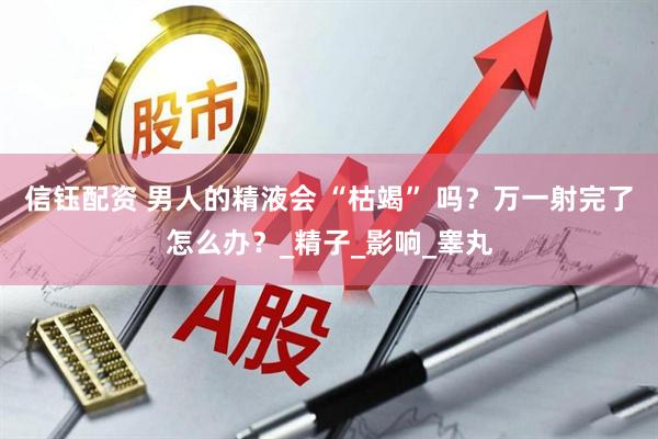 信钰配资 男人的精液会 “枯竭” 吗？万一射完了怎么办？_精子_影响_睾丸