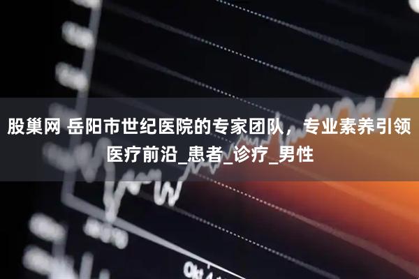 股巢网 岳阳市世纪医院的专家团队，专业素养引领医疗前沿_患者_诊疗_男性