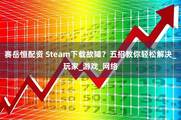 赛岳恒配资 Steam下载故障？五招教你轻松解决_玩家_游戏_网络