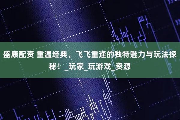 盛康配资 重温经典，飞飞重逢的独特魅力与玩法探秘！_玩家_玩游戏_资源