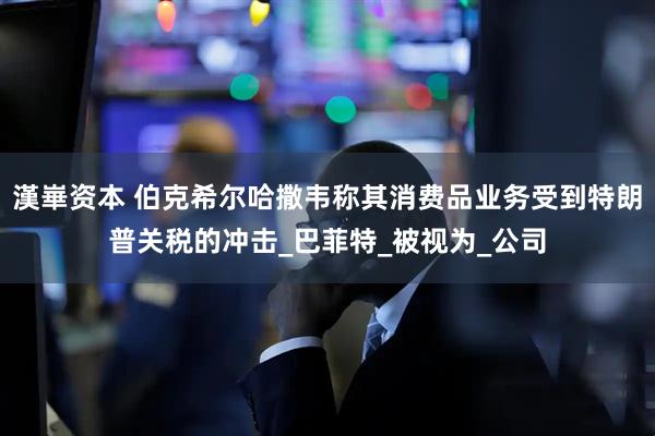 漢崋资本 伯克希尔哈撒韦称其消费品业务受到特朗普关税的冲击_巴菲特_被视为_公司