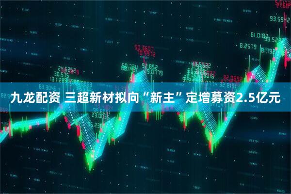 九龙配资 三超新材拟向“新主”定增募资2.5亿元