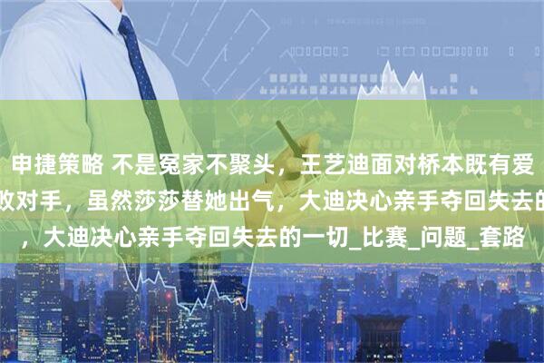 申捷策略 不是冤家不聚头，王艺迪面对桥本既有爱又有恨，世乒赛2-3惜败对手，虽然莎莎替她出气，大迪决心亲手夺回失去的一切_比赛_问题_套路