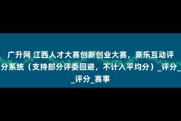 广升网 江西人才大赛创新创业大赛，熹乐互动评委打分系统（支持部分评委回避，不计入平均分）_评分_赛事