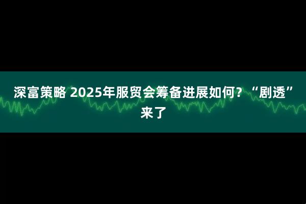 深富策略 2025年服贸会筹备进展如何？“剧透”来了
