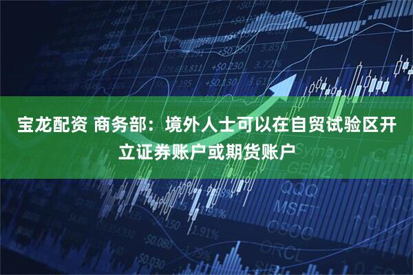 宝龙配资 商务部：境外人士可以在自贸试验区开立证券账户或期货账户