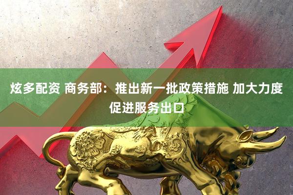 炫多配资 商务部：推出新一批政策措施 加大力度促进服务出口