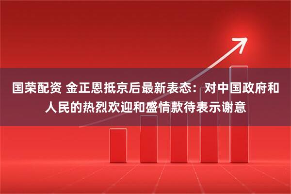 国荣配资 金正恩抵京后最新表态：对中国政府和人民的热烈欢迎和盛情款待表示谢意