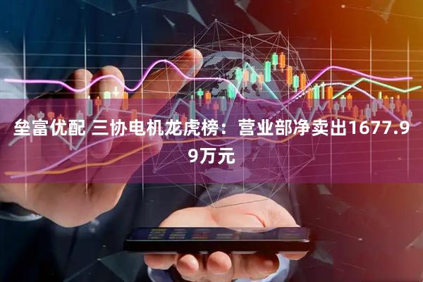 垒富优配 三协电机龙虎榜：营业部净卖出1677.99万元