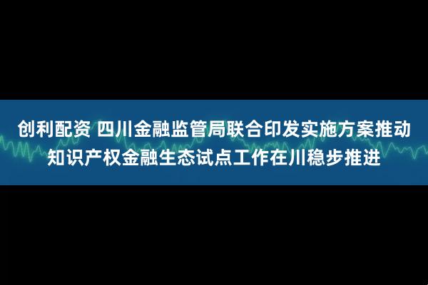 创利配资 四川金融监管局联合印发实施方案推动知识产权金融生态试点工作在川稳步推进