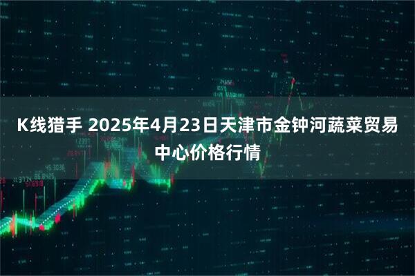 K线猎手 2025年4月23日天津市金钟河蔬菜贸易中心价格行情