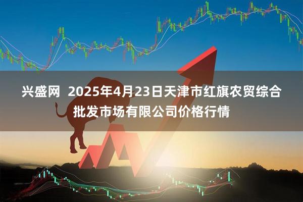 兴盛网  2025年4月23日天津市红旗农贸综合批发市场有限公司价格行情