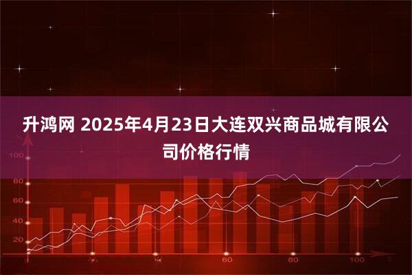 升鸿网 2025年4月23日大连双兴商品城有限公司价格行情