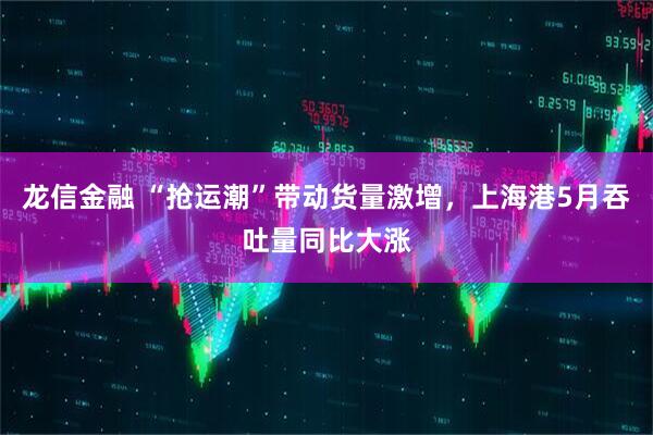 龙信金融 “抢运潮”带动货量激增，上海港5月吞吐量同比大涨