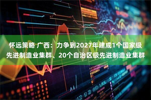 怀远策略 广西：力争到2027年建成1个国家级先进制造业集群、20个自治区级先进制造业集群