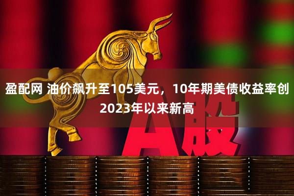 盈配网 油价飙升至105美元，10年期美债收益率创2023年以来新高